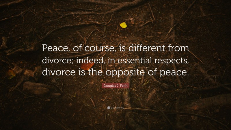 Douglas J. Feith Quote: “Peace, of course, is different from divorce; indeed, in essential respects, divorce is the opposite of peace.”