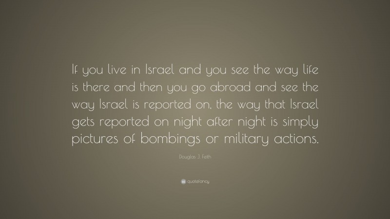 Douglas J. Feith Quote: “If you live in Israel and you see the way life is there and then you go abroad and see the way Israel is reported on, the way that Israel gets reported on night after night is simply pictures of bombings or military actions.”