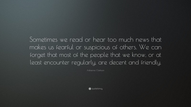 Adrienne Clarkson Quote: “Sometimes we read or hear too much news that makes us fearful or suspicious of others. We can forget that most of the people that we know, or at least encounter regularly, are decent and friendly.”