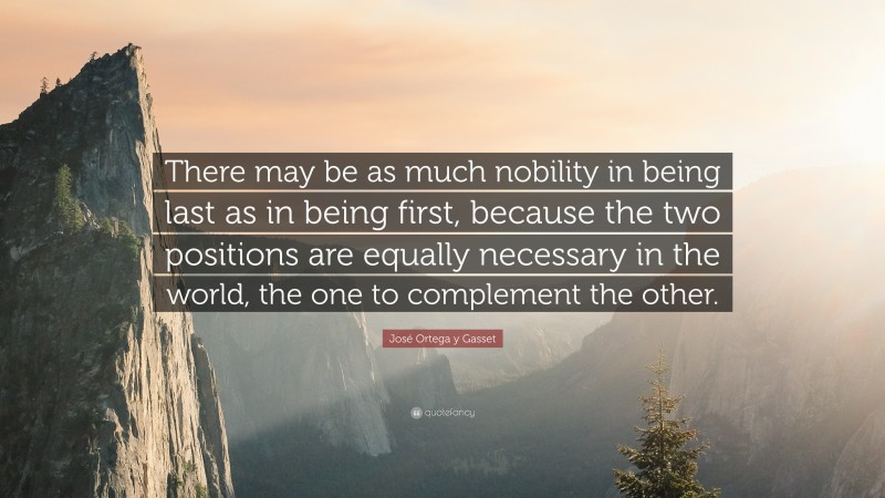 José Ortega y Gasset Quote: “There may be as much nobility in being last as in being first, because the two positions are equally necessary in the world, the one to complement the other.”