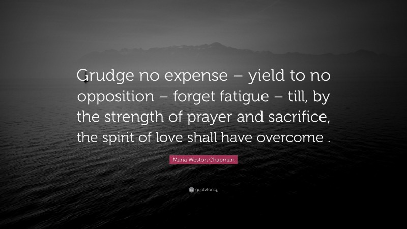 Maria Weston Chapman Quote: “Grudge no expense – yield to no opposition – forget fatigue – till, by the strength of prayer and sacrifice, the spirit of love shall have overcome .”