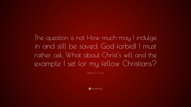 Robert A. Cook Quote: “The question is not How much may I indulge in and still be saved. God forbid! I must rather ask, What about Christ’s will and the example I set for my fellow Christians?”