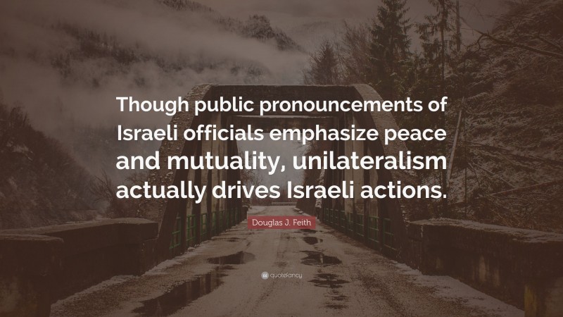 Douglas J. Feith Quote: “Though public pronouncements of Israeli officials emphasize peace and mutuality, unilateralism actually drives Israeli actions.”
