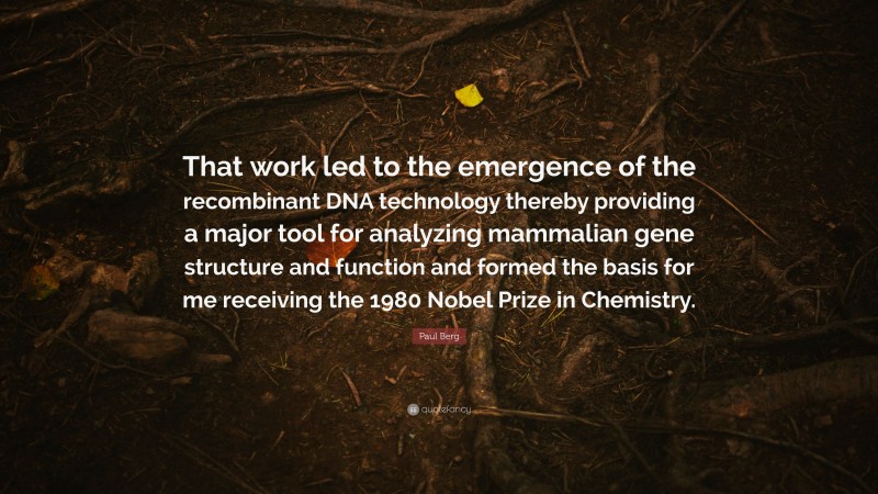 Paul Berg Quote: “That work led to the emergence of the recombinant DNA technology thereby providing a major tool for analyzing mammalian gene structure and function and formed the basis for me receiving the 1980 Nobel Prize in Chemistry.”