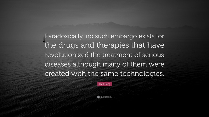 Paul Berg Quote: “Paradoxically, no such embargo exists for the drugs and therapies that have revolutionized the treatment of serious diseases although many of them were created with the same technologies.”