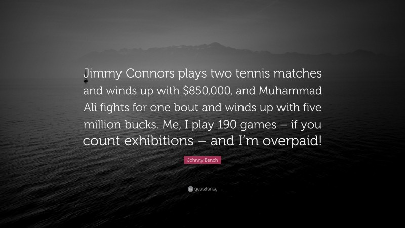Johnny Bench Quote: “Jimmy Connors plays two tennis matches and winds up with $850,000, and Muhammad Ali fights for one bout and winds up with five million bucks. Me, I play 190 games – if you count exhibitions – and I’m overpaid!”