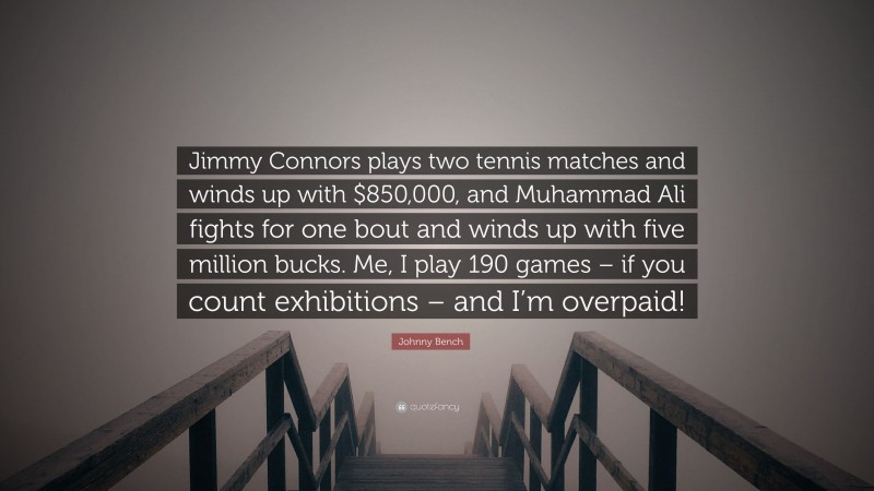 Johnny Bench Quote: “Jimmy Connors plays two tennis matches and winds up with $850,000, and Muhammad Ali fights for one bout and winds up with five million bucks. Me, I play 190 games – if you count exhibitions – and I’m overpaid!”