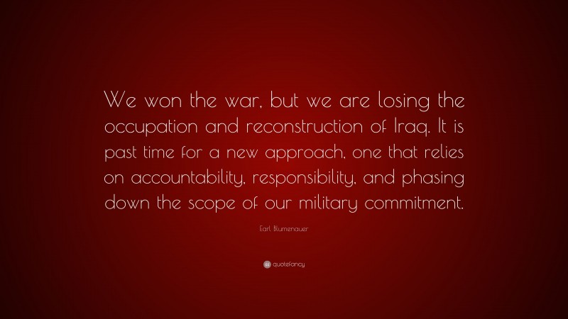 Earl Blumenauer Quote: “We won the war, but we are losing the occupation and reconstruction of Iraq. It is past time for a new approach, one that relies on accountability, responsibility, and phasing down the scope of our military commitment.”