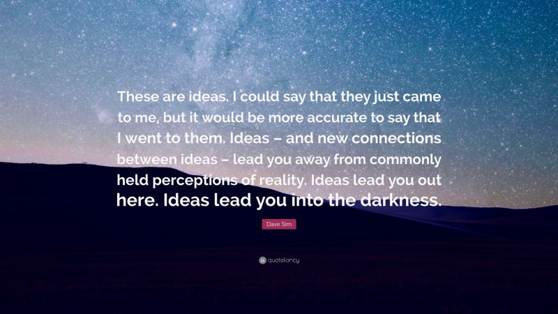 Dave Sim Quote: “These are ideas. I could say that they just came to me, but it would be more accurate to say that I went to them. Ideas – and new connections between ideas – lead you away from commonly held perceptions of reality. Ideas lead you out here. Ideas lead you into the darkness.”