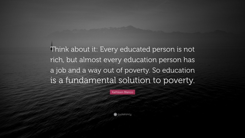 Kathleen Blanco Quote: “Think about it: Every educated person is not rich, but almost every education person has a job and a way out of poverty. So education is a fundamental solution to poverty.”