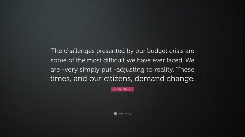 Kathleen Blanco Quote: “The challenges presented by our budget crisis are some of the most difficult we have ever faced. We are -very simply put -adjusting to reality. These times, and our citizens, demand change.”