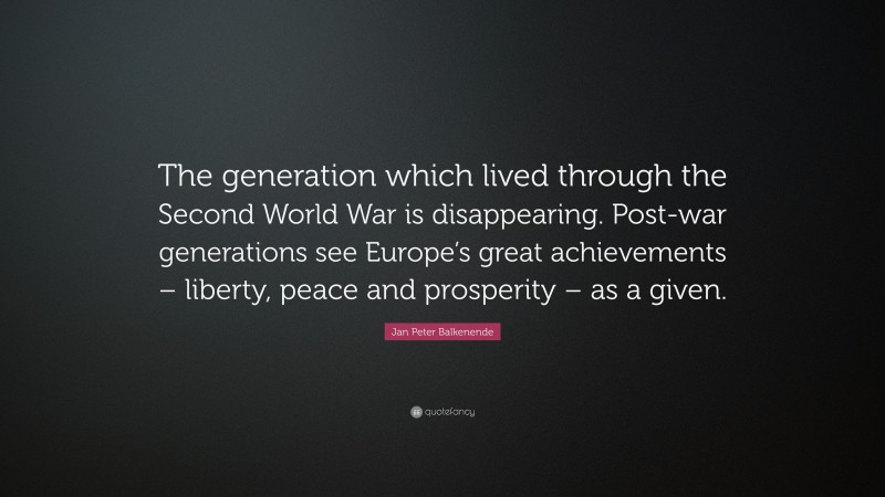 Jan Peter Balkenende Quote: “The generation which lived through the Second World War is disappearing. Post-war generations see Europe’s great achievements – liberty, peace and prosperity – as a given.”
