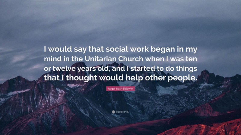 Roger Nash Baldwin Quote: “I would say that social work began in my mind in the Unitarian Church when I was ten or twelve years old, and I started to do things that I thought would help other people.”