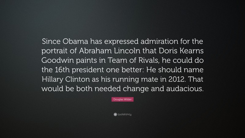 Douglas Wilder Quote: “Since Obama has expressed admiration for the portrait of Abraham Lincoln that Doris Kearns Goodwin paints in Team of Rivals, he could do the 16th president one better: He should name Hillary Clinton as his running mate in 2012. That would be both needed change and audacious.”