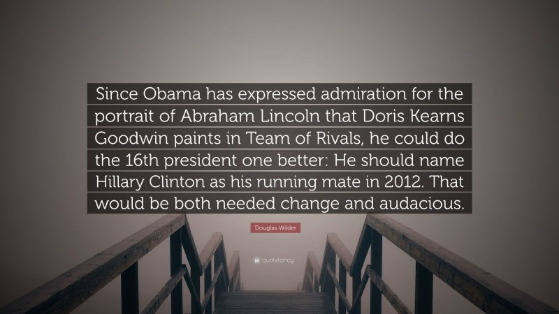 Douglas Wilder Quote: “Since Obama has expressed admiration for the portrait of Abraham Lincoln that Doris Kearns Goodwin paints in Team of Rivals, he could do the 16th president one better: He should name Hillary Clinton as his running mate in 2012. That would be both needed change and audacious.”