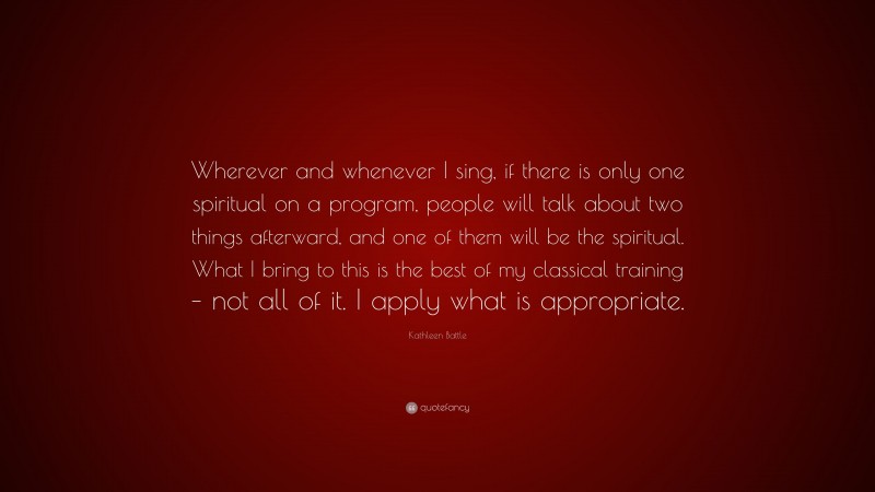 Kathleen Battle Quote: “Wherever and whenever I sing, if there is only one spiritual on a program, people will talk about two things afterward, and one of them will be the spiritual. What I bring to this is the best of my classical training – not all of it. I apply what is appropriate.”