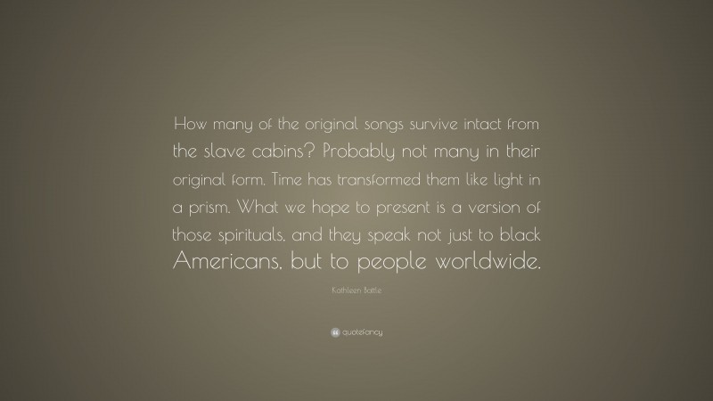 Kathleen Battle Quote: “How many of the original songs survive intact from the slave cabins? Probably not many in their original form. Time has transformed them like light in a prism. What we hope to present is a version of those spirituals, and they speak not just to black Americans, but to people worldwide.”