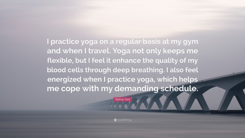 Nathan East Quote: “I practice yoga on a regular basis at my gym and when I travel. Yoga not only keeps me flexible, but I feel it enhance the quality of my blood cells through deep breathing. I also feel energized when I practice yoga, which helps me cope with my demanding schedule.”