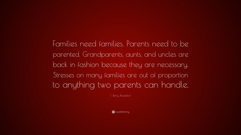 T. Berry Brazelton Quote: “Families need families. Parents need to be parented. Grandparents, aunts, and uncles are back in fashion because they are necessary. Stresses on many families are out of proportion to anything two parents can handle.”