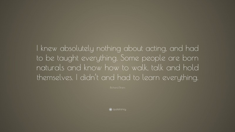 Richard Briers Quote: “I knew absolutely nothing about acting, and had to be taught everything. Some people are born naturals and know how to walk, talk and hold themselves. I didn’t and had to learn everything.”