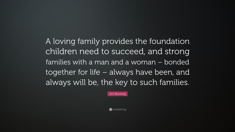 Jim Bunning Quote: “A loving family provides the foundation children need to succeed, and strong families with a man and a woman – bonded together for life – always have been, and always will be, the key to such families.”