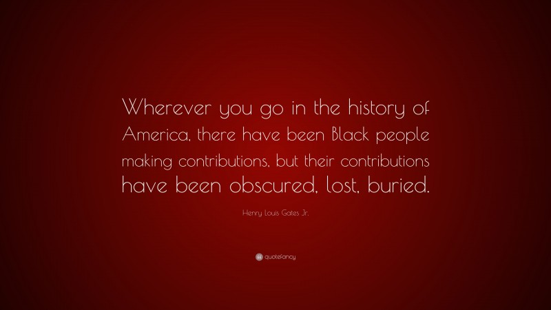 Henry Louis Gates Jr. Quote: “Wherever you go in the history of America, there have been Black people making contributions, but their contributions have been obscured, lost, buried.”