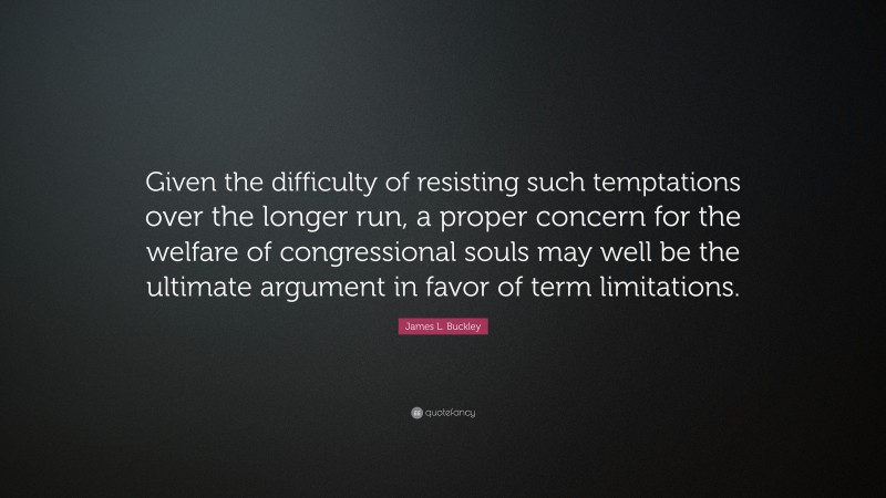 James L. Buckley Quote: “Given the difficulty of resisting such temptations over the longer run, a proper concern for the welfare of congressional souls may well be the ultimate argument in favor of term limitations.”