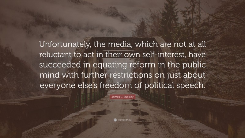 James L. Buckley Quote: “Unfortunately, the media, which are not at all reluctant to act in their own self-interest, have succeeded in equating reform in the public mind with further restrictions on just about everyone else’s freedom of political speech.”