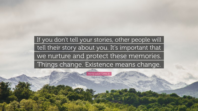 Henry Louis Gates Jr. Quote: “If you don’t tell your stories, other people will tell their story about you. It’s important that we nurture and protect these memories. Things change. Existence means change.”