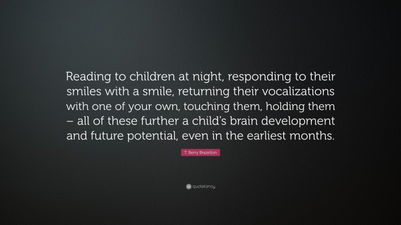 T. Berry Brazelton Quote: “Reading to children at night, responding to their smiles with a smile, returning their vocalizations with one of your own, touching them, holding them – all of these further a child’s brain development and future potential, even in the earliest months.”