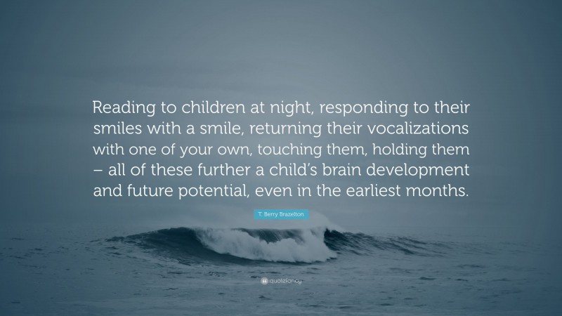T. Berry Brazelton Quote: “Reading to children at night, responding to their smiles with a smile, returning their vocalizations with one of your own, touching them, holding them – all of these further a child’s brain development and future potential, even in the earliest months.”