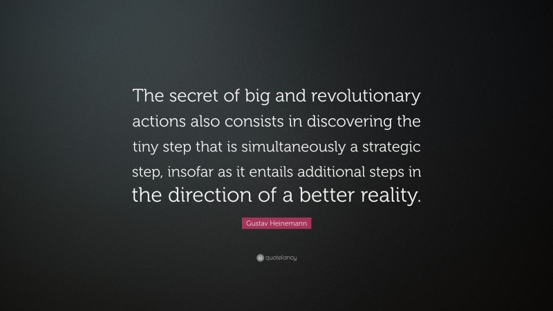 Gustav Heinemann Quote: “The secret of big and revolutionary actions also consists in discovering the tiny step that is simultaneously a strategic step, insofar as it entails additional steps in the direction of a better reality.”