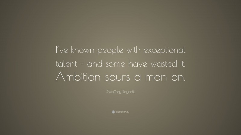Geoffrey Boycott Quote: “I’ve known people with exceptional talent – and some have wasted it. Ambition spurs a man on.”
