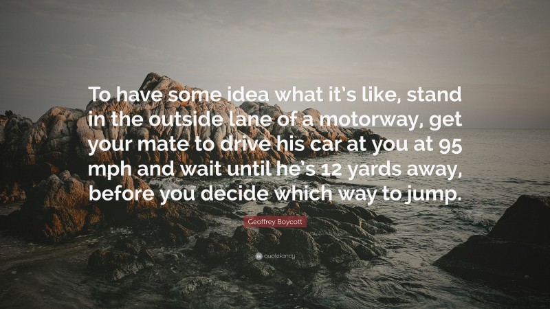 Geoffrey Boycott Quote: “To have some idea what it’s like, stand in the outside lane of a motorway, get your mate to drive his car at you at 95 mph and wait until he’s 12 yards away, before you decide which way to jump.”