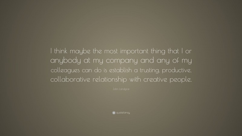 John Landgraf Quote: “I think maybe the most important thing that I or anybody at my company and any of my colleagues can do is establish a trusting, productive, collaborative relationship with creative people.”