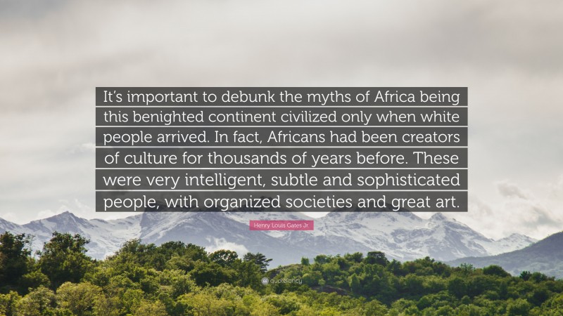 Henry Louis Gates Jr. Quote: “It’s important to debunk the myths of Africa being this benighted continent civilized only when white people arrived. In fact, Africans had been creators of culture for thousands of years before. These were very intelligent, subtle and sophisticated people, with organized societies and great art.”