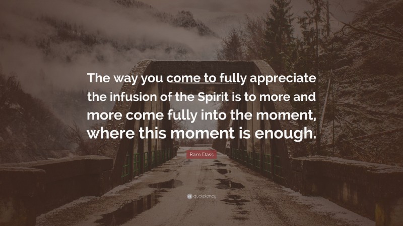 Ram Dass Quote: “The way you come to fully appreciate the infusion of the Spirit is to more and more come fully into the moment, where this moment is enough.”
