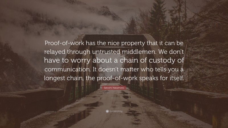 Satoshi Nakamoto Quote: “Proof-of-work has the nice property that it can be relayed through untrusted middlemen. We don’t have to worry about a chain of custody of communication. It doesn’t matter who tells you a longest chain, the proof-of-work speaks for itself.”