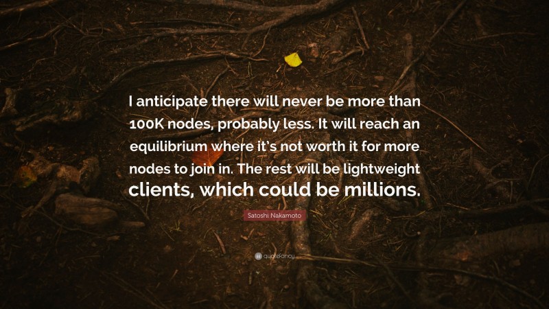 Satoshi Nakamoto Quote: “I anticipate there will never be more than 100K nodes, probably less. It will reach an equilibrium where it’s not worth it for more nodes to join in. The rest will be lightweight clients, which could be millions.”
