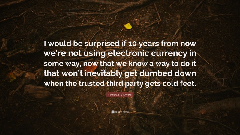 Satoshi Nakamoto Quote: “I would be surprised if 10 years from now we’re not using electronic currency in some way, now that we know a way to do it that won’t inevitably get dumbed down when the trusted third party gets cold feet.”
