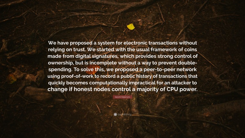 Satoshi Nakamoto Quote: “We have proposed a system for electronic transactions without relying on trust. We started with the usual framework of coins made from digital signatures, which provides strong control of ownership, but is incomplete without a way to prevent double-spending. To solve this, we proposed a peer-to-peer network using proof-of-work to record a public history of transactions that quickly becomes computationally impractical for an attacker to change if honest nodes control a majority of CPU power.”
