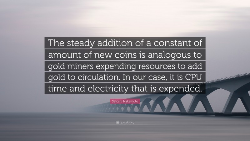 Satoshi Nakamoto Quote: “The steady addition of a constant of amount of new coins is analogous to gold miners expending resources to add gold to circulation. In our case, it is CPU time and electricity that is expended.”
