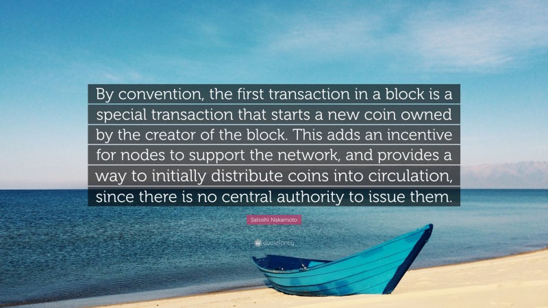 Satoshi Nakamoto Quote: “By convention, the first transaction in a block is a special transaction that starts a new coin owned by the creator of the block. This adds an incentive for nodes to support the network, and provides a way to initially distribute coins into circulation, since there is no central authority to issue them.”