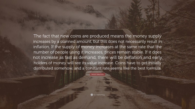 Satoshi Nakamoto Quote: “The fact that new coins are produced means the money supply increases by a planned amount, but this does not necessarily result in inflation. If the supply of money increases at the same rate that the number of people using it increases, prices remain stable. If it does not increase as fast as demand, there will be deflation and early holders of money will see its value increase. Coins have to get initially distributed somehow, and a constant rate seems like the best formula.”