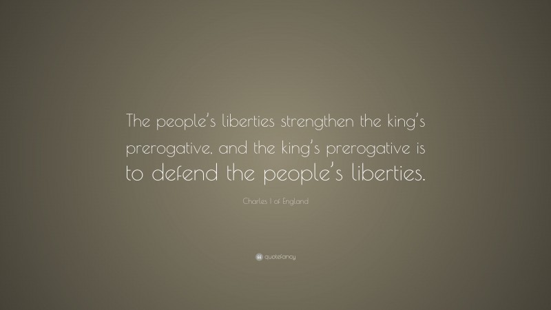Charles I of England Quote: “The people’s liberties strengthen the king’s prerogative, and the king’s prerogative is to defend the people’s liberties.”