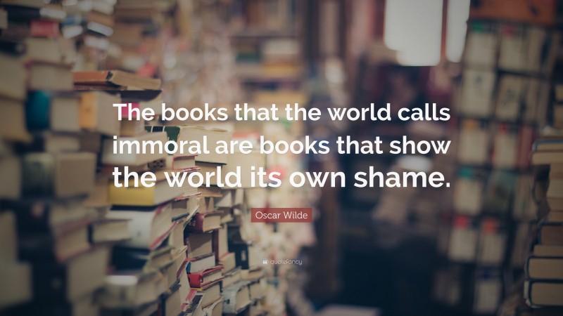 Oscar Wilde Quote: “The books that the world calls immoral are books that show the world its own shame.”