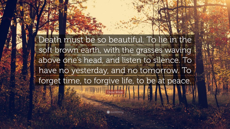 Oscar Wilde Quote: “Death must be so beautiful. To lie in the soft brown earth, with the grasses waving above one’s head, and listen to silence. To have no yesterday, and no tomorrow. To forget time, to forgive life, to be at peace.”