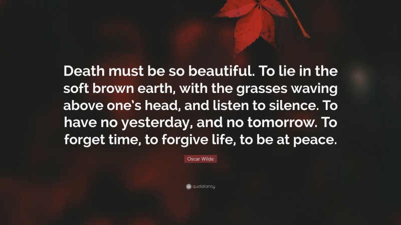Oscar Wilde Quote: “Death must be so beautiful. To lie in the soft brown earth, with the grasses waving above one’s head, and listen to silence. To have no yesterday, and no tomorrow. To forget time, to forgive life, to be at peace.”