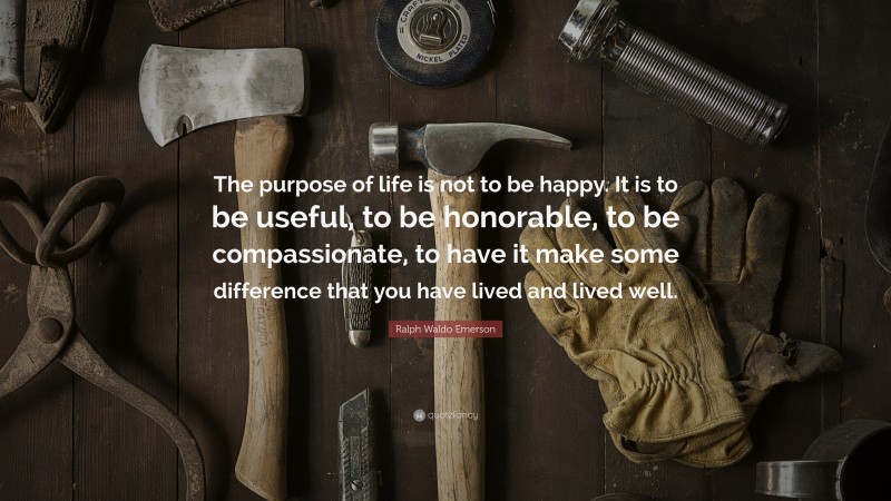 Ralph Waldo Emerson Quote: “The purpose of life is not to be happy. It is to be useful, to be honorable, to be compassionate, to have it make some difference that you have lived and lived well.”