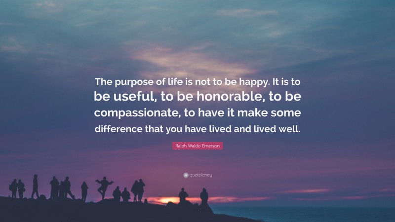 Ralph Waldo Emerson Quote: “The purpose of life is not to be happy. It is to be useful, to be honorable, to be compassionate, to have it make some difference that you have lived and lived well.”